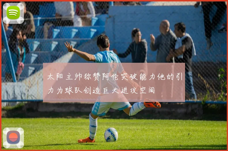 太阳主帅称赞阿伦突破能力他的引力为球队创造巨大进攻空间