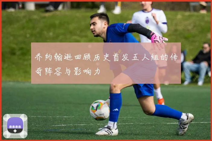 乔约翰逊回顾历史首发五人组的传奇阵容与影响力
