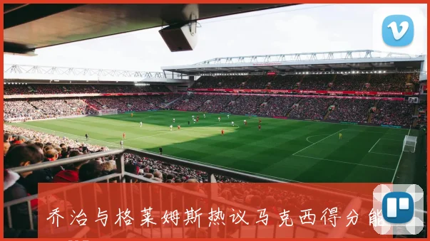 乔治与格莱姆斯热议马克西得分能力VJ未来潜力无限