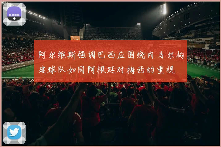 阿尔维斯强调巴西应围绕内马尔构建球队如同阿根廷对梅西的重视