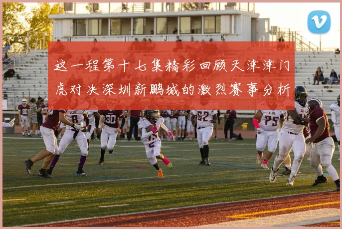 这一程第十七集精彩回顾天津津门虎对决深圳新鹏城的激烈赛事分析与亮点解读
