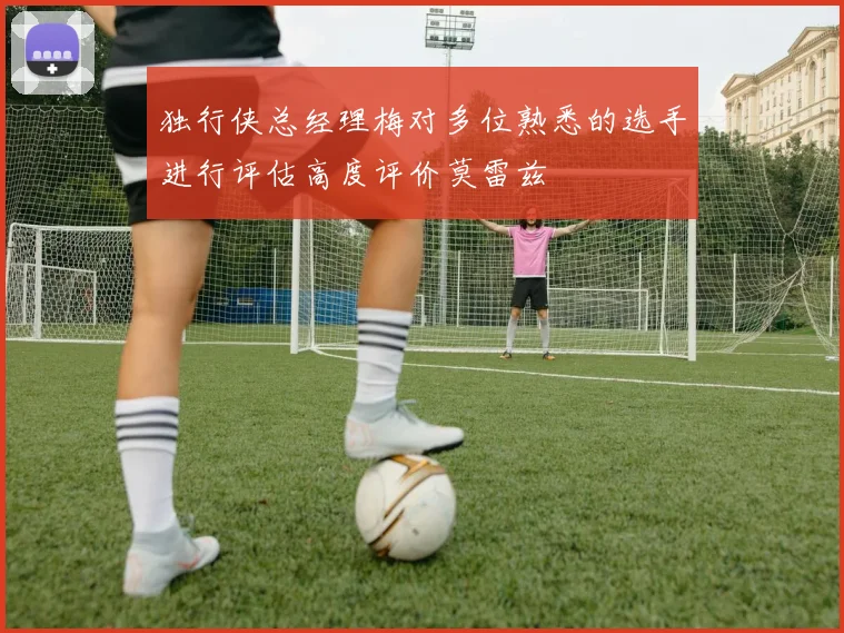 独行侠总经理梅对多位熟悉的选手进行评估高度评价莫雷兹