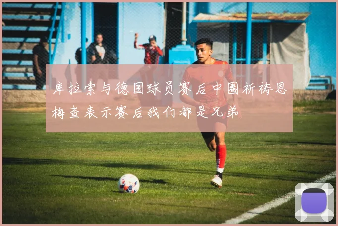 库拉索与德国球员赛后中圈祈祷恩梅查表示赛后我们都是兄弟