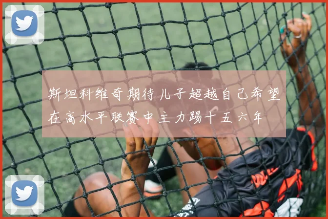 斯坦科维奇期待儿子超越自己希望在高水平联赛中主力踢十五六年