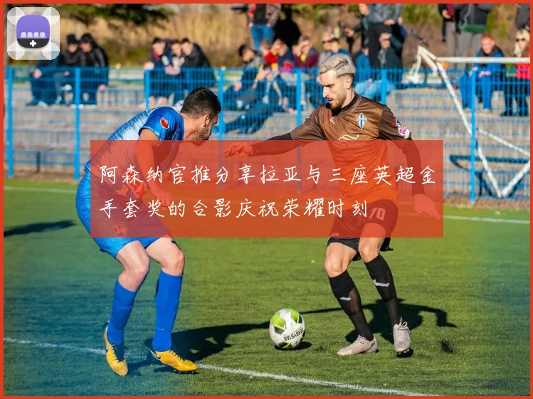 阿森纳官推分享拉亚与三座英超金手套奖的合影庆祝荣耀时刻