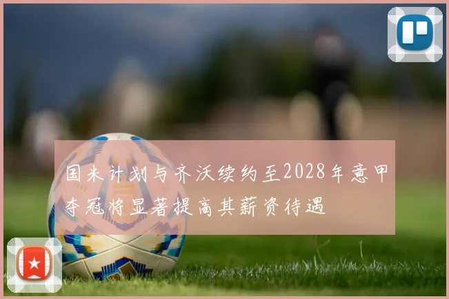国米计划与齐沃续约至2028年意甲夺冠将显著提高其薪资待遇