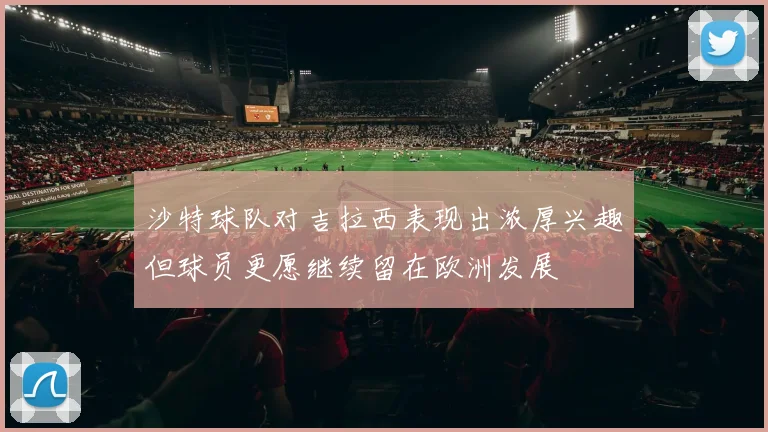 沙特球队对吉拉西表现出浓厚兴趣但球员更愿继续留在欧洲发展