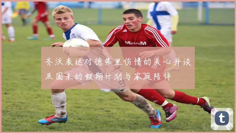 齐沃表达对德弗里伤情的关心并谈及国米的假期计划与家庭陪伴