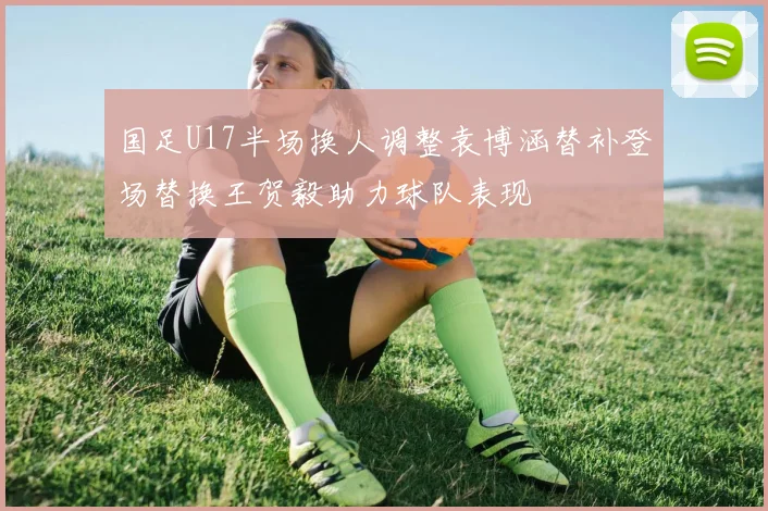 国足U17半场换人调整袁博涵替补登场替换王贺毅助力球队表现