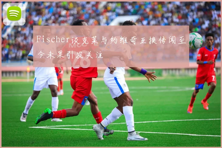 Fischer谈克莱与约维奇互换传闻至今未果引发关注