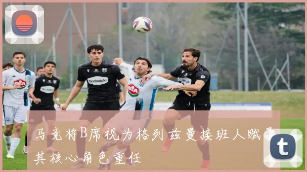 马竞将B席视为格列兹曼接班人赋予其核心角色重任