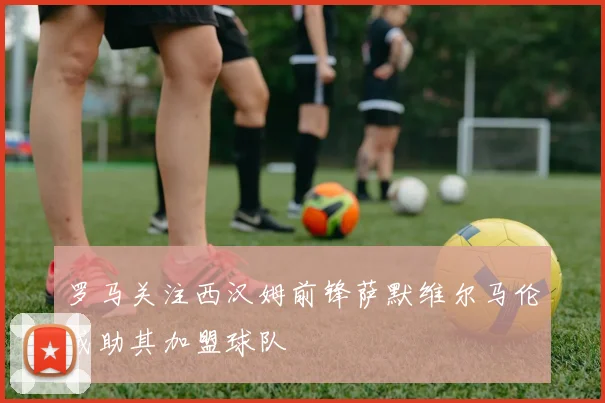 罗马关注西汉姆前锋萨默维尔马伦或助其加盟球队