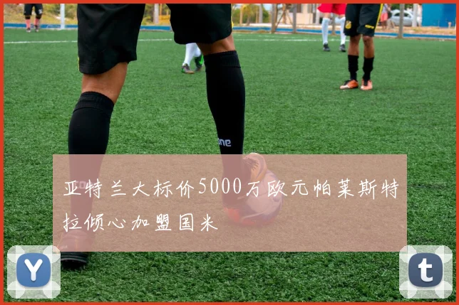 亚特兰大标价5000万欧元帕莱斯特拉倾心加盟国米