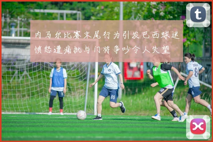 内马尔比赛末尾行为引发巴西球迷愤怒遭痛批与门将争吵令人失望