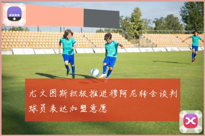 尤文图斯积极推进穆阿尼转会谈判球员表达加盟意愿