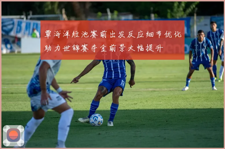 覃海洋短池赛前出发反应细节优化助力世锦赛夺金前景大幅提升