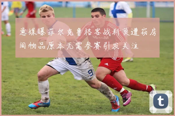 意媒曝菲尔克鲁格客战科莫遭窃房间物品原本无需参赛引发关注