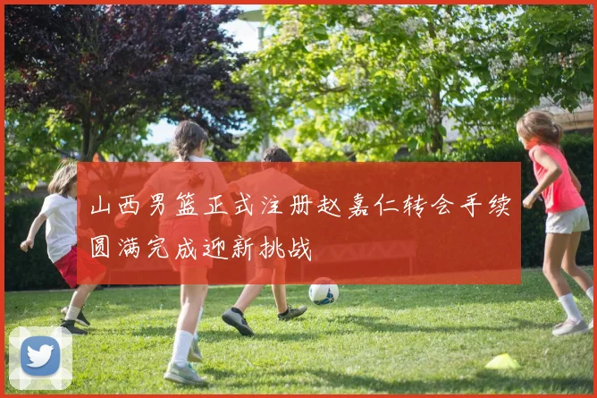 山西男篮正式注册赵嘉仁转会手续圆满完成迎新挑战