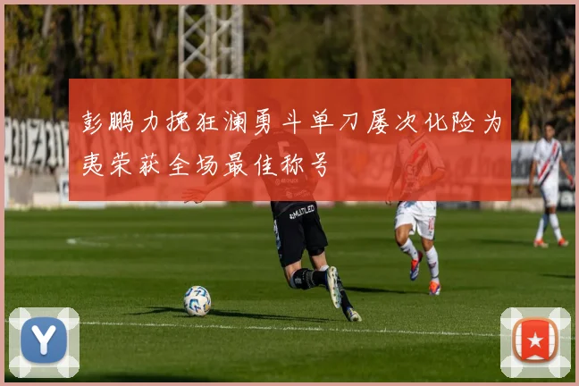 彭鹏力挽狂澜勇斗单刀屡次化险为夷荣获全场最佳称号