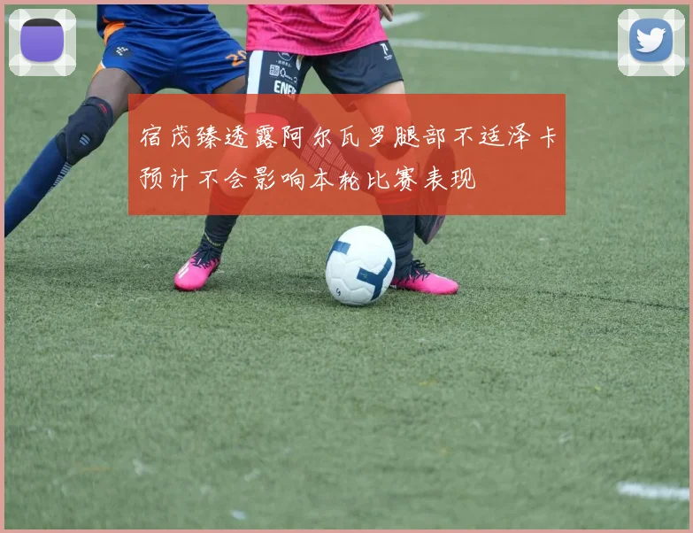 宿茂臻透露阿尔瓦罗腿部不适泽卡预计不会影响本轮比赛表现