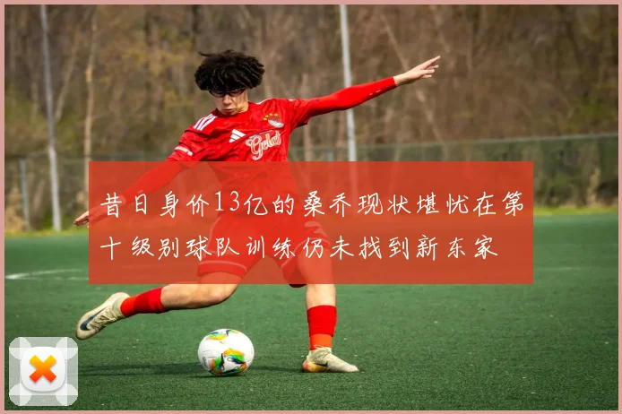 昔日身价13亿的桑乔现状堪忧在第十级别球队训练仍未找到新东家