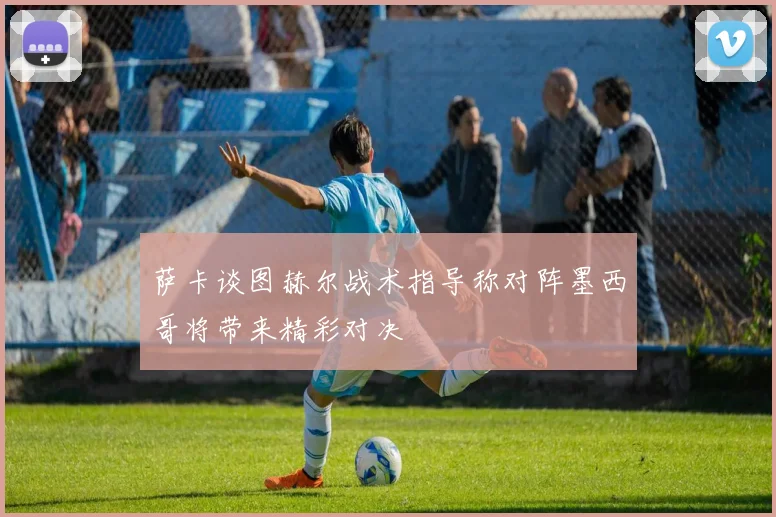 萨卡谈图赫尔战术指导称对阵墨西哥将带来精彩对决