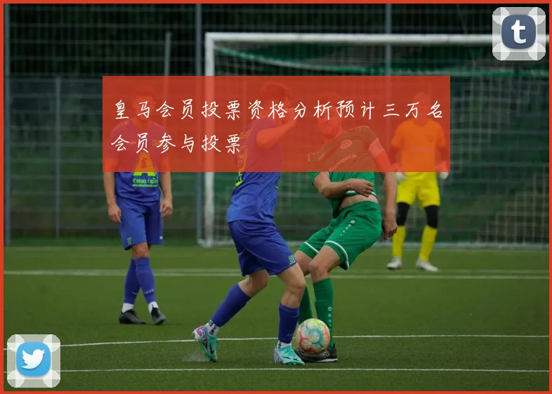 皇马会员投票资格分析预计三万名会员参与投票