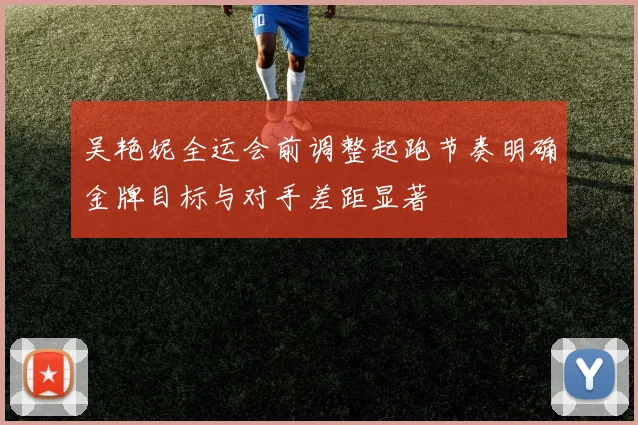 吴艳妮全运会前调整起跑节奏明确金牌目标与对手差距显著