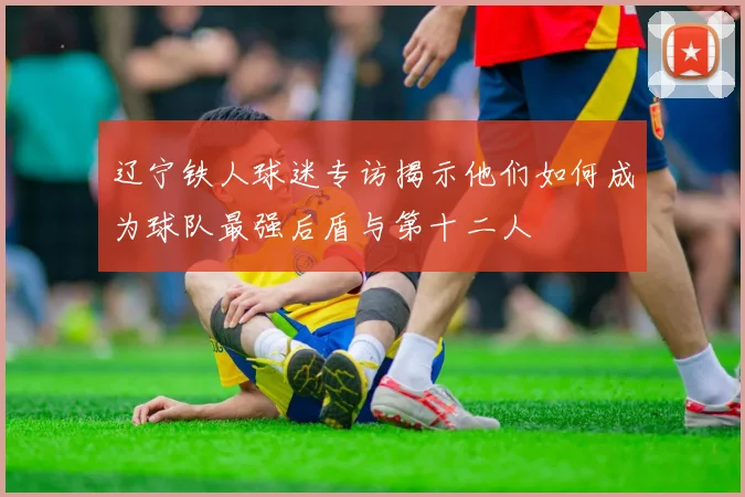 辽宁铁人球迷专访揭示他们如何成为球队最强后盾与第十二人