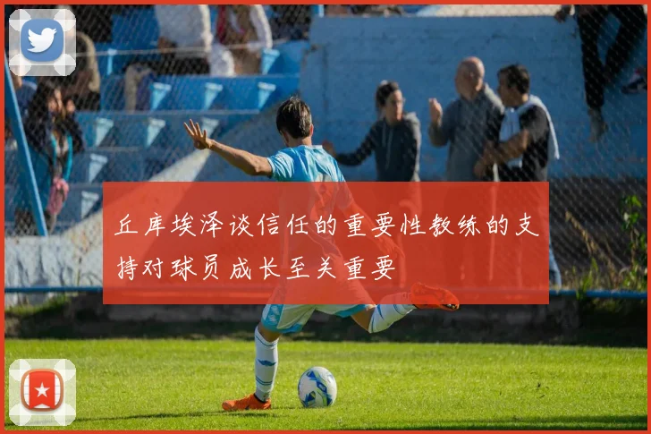 丘库埃泽谈信任的重要性教练的支持对球员成长至关重要