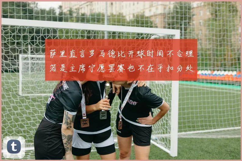 萨里直言罗马德比开球时间不合理若是主席宁愿罢赛也不在乎扣分处罚