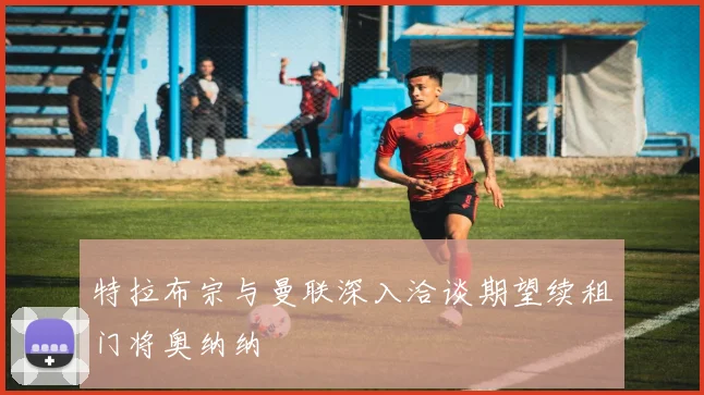特拉布宗与曼联深入洽谈期望续租门将奥纳纳
