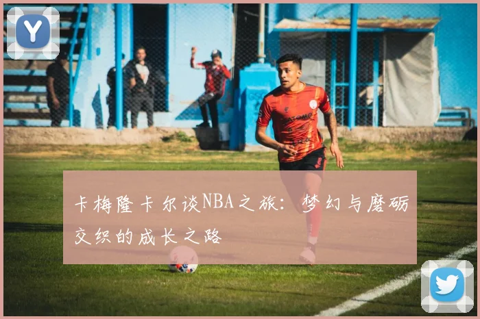 卡梅隆卡尔谈NBA之旅：梦幻与磨砺交织的成长之路