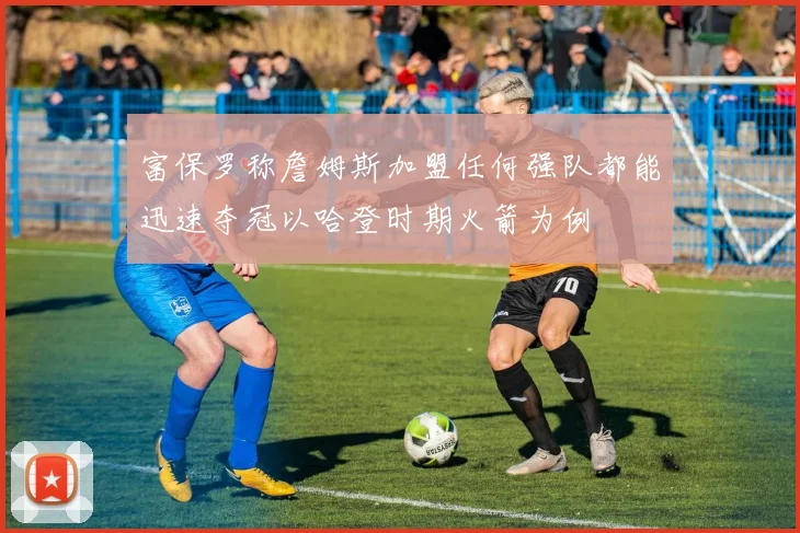 富保罗称詹姆斯加盟任何强队都能迅速夺冠以哈登时期火箭为例
