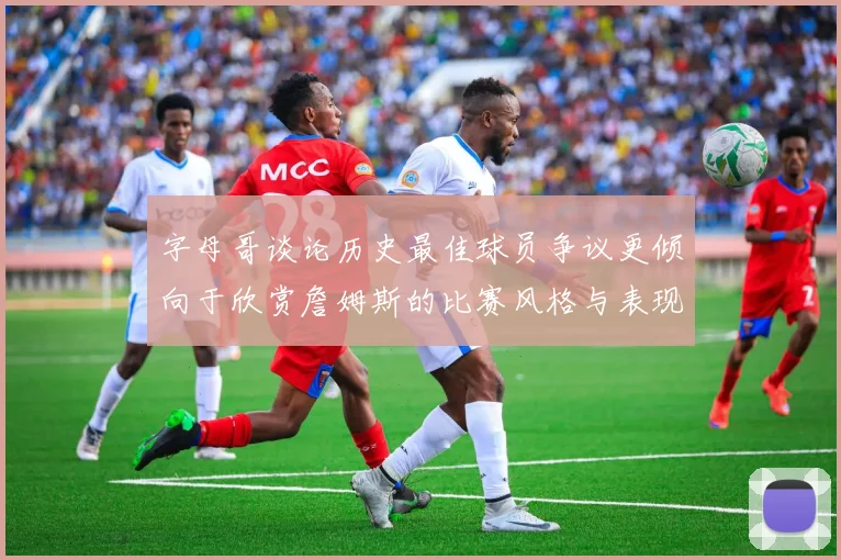 字母哥谈论历史最佳球员争议更倾向于欣赏詹姆斯的比赛风格与表现