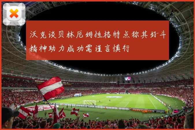 沃克谈贝林厄姆性格特点称其好斗精神助力成功需谨言慎行