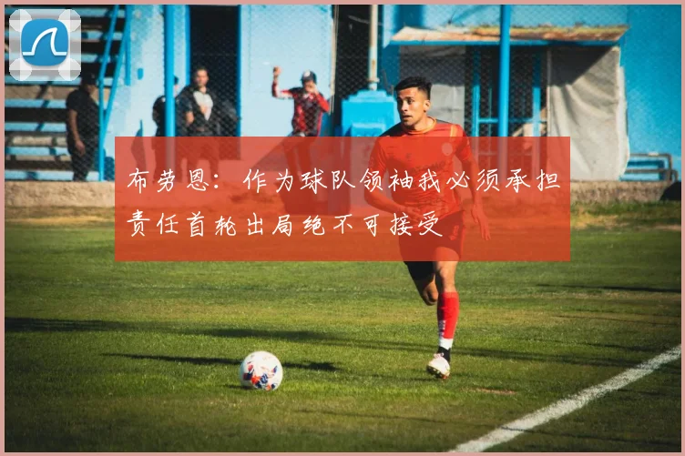 布劳恩：作为球队领袖我必须承担责任首轮出局绝不可接受
